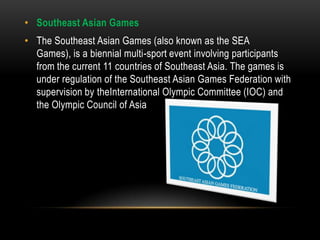 • Southeast Asian Games
• The Southeast Asian Games (also known as the SEA
  Games), is a biennial multi-sport event involving participants
  from the current 11 countries of Southeast Asia. The games is
  under regulation of the Southeast Asian Games Federation with
  supervision by theInternational Olympic Committee (IOC) and
  the Olympic Council of Asia
 