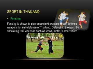 SPORT IN THAILAND
• Fencing
Fencing is shown to play an ancient practice of self-defense
weapons for self-defense of Thailand. Defense in the past. By
simulating real weapons such as wood, metal, leather sword.
 