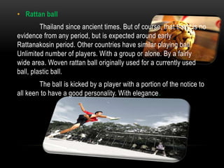 • Rattan ball
         Thailand since ancient times. But of course, that there is no
evidence from any period, but is expected around early
Rattanakosin period. Other countries have similar playing ball.
Unlimited number of players. With a group or alone. By a fairly
wide area. Woven rattan ball originally used for a currently used
ball, plastic ball.
        The ball is kicked by a player with a portion of the notice to
all keen to have a good personality. With elegance.
 