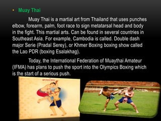 • Muay Thai
          Muay Thai is a martial art from Thailand that uses punches
elbow, forearm, palm, foot race to sign metatarsal head and body
in the fight. This martial arts. Can be found in several countries in
Southeast Asia. For example, Cambodia is called. Double dash
major Serie (Pradal Serey), or Khmer Boxing boxing show called
the Lao PDR (boxing Esalakhag).
         Today, the International Federation of Muaythai Amateur
(IFMA) has plans to push the sport into the Olympics Boxing which
is the start of a serious push.
 