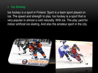 • Ice Hockey
Ice hockey is a sport in Finland. Sport is a team sport played on
ice. The speed and strength to play. Ice hockey is a sport that is
very popular in almost a cold naturally. With ice. The play yard for
indoor artificial ice skating. And also the amateur sport in the city.
 