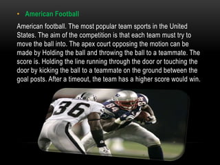 • American Football
American football. The most popular team sports in the United
States. The aim of the competition is that each team must try to
move the ball into. The apex court opposing the motion can be
made by Holding the ball and throwing the ball to a teammate. The
score is. Holding the line running through the door or touching the
door by kicking the ball to a teammate on the ground between the
goal posts. After a timeout, the team has a higher score would win.
 