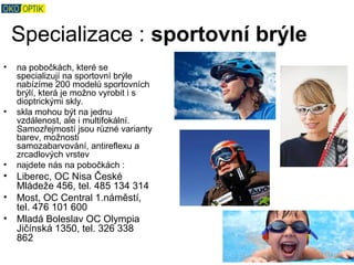 Specializace : sportovní brýle
•   na pobočkách, které se
    specializují na sportovní brýle
    nabízíme 200 modelů sportovních
    brýlí, která je možno vyrobit i s
    dioptrickými skly.
•   skla mohou být na jednu
    vzdálenost, ale i multifokální.
    Samozřejmostí jsou různé varianty
    barev, možnosti
    samozabarvování, antireflexu a
    zrcadlových vrstev
•   najdete nás na pobočkách :
• Liberec, OC Nisa České
  Mládeže 456, tel. 485 134 314
• Most, OC Central 1.náměstí,
  tel. 476 101 600
• Mladá Boleslav OC Olympia
  Jičínská 1350, tel. 326 338
  862
 