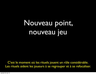 Nouveau point,
nouveau jeu
C'est le moment où les rituels jouent un rôle considérable.
Les rituels aident les joueurs à se regrouper et à se refocaliser.
samedi 25 mai 13
 