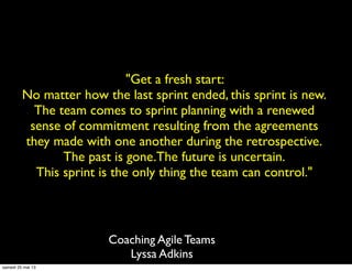 "Get a fresh start:
No matter how the last sprint ended, this sprint is new.
The team comes to sprint planning with a renewed
sense of commitment resulting from the agreements
they made with one another during the retrospective.
The past is gone.The future is uncertain.
This sprint is the only thing the team can control."
Coaching Agile Teams
Lyssa Adkins
samedi 25 mai 13
 