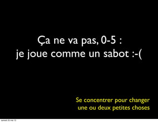 Ça ne va pas, 0-5 :
je joue comme un sabot :-(
Se concentrer pour changer
une ou deux petites choses
samedi 25 mai 13
 