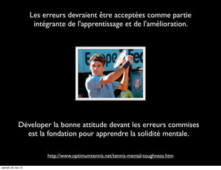 Les erreurs devraient être acceptées comme partie
intégrante de l'apprentissage et de l'amélioration.
http://www.optimumtennis.net/tennis-mental-toughness.htm
Déveloper la bonne attitude devant les erreurs commises
est la fondation pour apprendre la solidité mentale.
samedi 25 mai 13
 