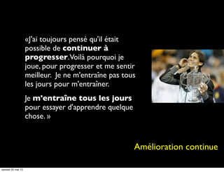 «J'ai toujours pensé qu'il était
possible de continuer à
progresser.Voilà pourquoi je
joue, pour progresser et me sentir
meilleur. Je ne m'entraîne pas tous
les jours pour m'entraîner.
Je m'entraîne tous les jours
pour essayer d'apprendre quelque
chose. »
Amélioration continue
samedi 25 mai 13
 