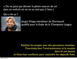 « On ne peut pas donner la pleine mesure de soi
dans un endroit où on ne se sent pas à l’aise »
Qui a dit ça ?
Réalisez les projets avec des personnes motivées.
Fournissez-leur l’environnement et le soutien
dont ils ont besoin
et faites-leur conﬁance pour atteindre les objectifs ﬁxés.
Jürgen Klopp entraîneur de Dortmund
qualiﬁé pour la ﬁnale de la Champions League
samedi 25 mai 13
 