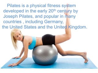 Pilates is a physical fitness system
developed in the early 20th century by
Joseph Pilates, and popular in many
countries , including Germany,
the United States and the United Kingdom.

 