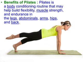 • Benefits of Pilates : Pilates is
a body conditioning routine that may
help build flexibility, muscle strength,
and endurance in
the legs, abdominals, arms, hips,
and back.

 