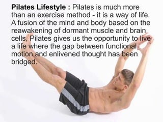 Pilates Lifestyle : Pilates is much more
than an exercise method - it is a way of life.
A fusion of the mind and body based on the
reawakening of dormant muscle and brain
cells, Pilates gives us the opportunity to live
a life where the gap between functional
motion and enlivened thought has been
bridged.

 