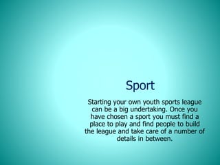 Sport
Starting your own youth sports league
can be a big undertaking. Once you
have chosen a sport you must find a
place to play and find people to build
the league and take care of a number of
details in between.
 