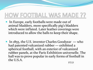  In Europe, early footballs were made out of
animal bladders, more specifically pig’s bladders
which were inflated. Later leather coverings were
introduced to allow the balls to keep their shape.
 In 1855, the U.S. inventor Charles Goodyear — who
had patented vulcanized rubber — exhibited a
spherical football, with an exterior of vulcanized
rubber panels, at the Paris Exhibition universelle. The
ball was to prove popular in early forms of football in
the U.S.A.
P.T.O
 