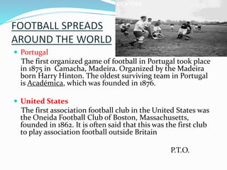  Portugal
The first organized game of football in Portugal took place
in 1875 in Camacha, Madeira. Organized by the Madeira
born Harry Hinton. The oldest surviving team in Portugal
is Académica, which was founded in 1876.
 United States
The first association football club in the United States was
the Oneida Football Club of Boston, Massachusetts,
founded in 1862. It is often said that this was the first club
to play association football outside Britain
P.T.O.
 