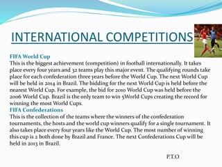 INTERNATIONAL COMPETITIONS
FIFA World Cup
This is the biggest achievement (competition) in football internationally. It takes
place every four years and 32 teams play this major event. The qualifying rounds take
place for each confederation three years before the World Cup. The next World Cup
will be held in 2014 in Brazil. The bidding for the next World Cup is held before the
nearest World Cup. For example, the bid for 2010 World Cup was held before the
2006 World Cup. Brazil is the only team to win 5World Cups creating the record for
winning the most World Cups.
FIFA Confederations
This is the collection of the teams where the winners of the confederation
tournaments, the hosts and the world cup winners qualify for a single tournament. It
also takes place every four years like the World Cup. The most number of winning
this cup is 2 both done by Brazil and France. The next Confederations Cup will be
held in 2013 in Brazil.
P.T.O
 