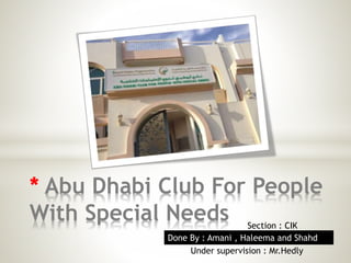 * Abu Dhabi Club For People 
With Special Needs 
Section : CIK 
Done By : Amani , Haleema and Shahd 
Under supervision : Mr.Hedly 
 
