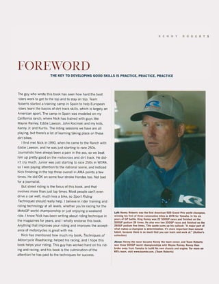 KENNY ROBERT$
FOREWORD
THE KEY Ta DEVELOPING GOOD SKILLS IS PRACTICE, PRACTICE. PRACTICE
The guy who wrote this baak has seen how hard the best
riders work to get to the top and to stay on top. Team
Roberts started a training camp in Spain to help European
riders learn the basics of dirt track skilIs, whiçh is largely an
omerican sport. The camp in Spain was modeled on my
California ranch, where Nick has trained with guys like
Wayne Rainey, Eddie Lawson, John Kocinski and my kids,
Kenny Jr. and Kurtis. The riding sessions we have are all
playing, but there's a lot of learning taking place on these
dirt bikes.
I first met Nick in 1990, when he came to the Ranch with
Eddie Lawson. and he was just starting to race 2505.
Journalists have always been a pain in the ass, so we beat
him up pretty good on the motocross and dirt track, He did-
n't cry much, Junior was just starting to race 250s in WERA,
so I was paying attention to the national scene, and noticed
Nick finishing in the top three overall in AMA points a few
times, He did OK on some four-stroke Hondas too, Not bad
lor a journalist.
But street riding is the locus of this book, and that
involves more than just lap times, Most people can't even
drive a car weil, much less a bike, so Sport Riding
Techniques should really help, I believe in rider training and
riding technology at all levels, whether you're racing for the
MotoGP world championship or just enjoying a weekend
ride, I know Nick has been writing about riding technique in
the magazines for years, and I wholly endorse this book,
Anything that improves your riding and improves the accept-
ance of motorcycles is great with me,
Nick has mentioned how much my book, Techniques of
Motorcyc/e Roadracing, helped his racing, and I hope this
book helps your riding, This guy has worked hard on his rid-
ing and racing, and his book is the culmination of the
attention he has paid to the techniques for success,
Left: Kenny Roberts was the first AmerK:an SOO Gl'iilnd Prix wortd ehamplon,
winning his lil'St ol three eonseeutive litles in 1978 lor Yamaha, In his sil
years ol GP balIIe, King Kenny won 22 SOOGP l'iiIees and finisl!ed on the
500GP podium 39 times, He also won two 2SOGP races and linished on lhe
250GP podium Flve times, This quote sums up his outlook: WA major part of
what makes a champion is determination. li's mOre important Ihan natur.tl
lalenl. beeause there is 50 much thai you ean leam and work aLM(Author's
collection)
Above: Kenny the racer beeame Kenny the team owner, and Team Roberts
won three 500GP world championships with Wayne Rainey. Kenny thet!
broke away from Yamaha 10 build his own chassis and engine. ror 1'I'IOfe_
KR's team, viS'! www.teamkr.com. (Team Rober!s)
 