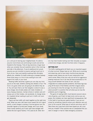 a.m. and you're leaving your neighborhood, it's safe to
assume most drivers are commuting to work and will be
headed to the Ireeway. Time of day becomes a huge issue
when you consider the sun's position early in the morning
and late in the afternoon. II you're eastbound at sunset,
assume you are invisible to anyone waiting to pull out in
Iront ol you. Scan and identify anything that ultimately
affects you, whether it's trattic entering a crowded Ireeway
three lanes away or a line of cars waiting to turn left
against the trattic in your lane.
Reading trattic becomes a game you can play any time
you're on the road. whether piloting two wheels or four. The
trick is to guess what cars are going to do betore they do
it. You wiU learn that a car that tailgates is about to pop a
lane change. Out-of-state plates will make mistakes at
every freeway diversion. eertain drivers in certain cars will
always put on their brakes. not accelerate, to change lanes.
An impatient driver waiting to pull out in trattic will soon
get desperate.
Figure out how traffic will mesh together as the right lane
ends. When you see a left hand move toward the turn signa1
switch. a lane change is coming. A hurried glance over the
shoulder signaIs a hurried lane change. and il you study
these moves carefully you'lI soon spot lane changes weil
belore the turn signal flashes, il it's used at all. Older driv-
ers may have trouble looking over their shoulder. so expect
a blind lane change, and don·t be there when it happens.
GETTING OUT
The traffic-reading game will teach you an important aspect
ol urban survival; Always have an out. While you're scanning
and observing. part of your brain must be busy planning
escape routes, places you can lit your motorcycle if the
worst comes. Many times your way out will be an aggressive
braking maneuver. but it can also be hard acceleration or fit-
ting yourself between two lanes of cars. Use your
imagination to create possible problems. like those logs slip-
ping off the back ol that Ilatbed, and then imagine where
you would go to miss the carnage. You wil! soan learn to
place yourself in a position that will allow you to miss the
problems you're imagining.
The game of reading traffic must become second nature.
like all games. you'll learn to keep score. and as you can
guess, the mistakes can have significant consequences. Get
in the habit of scoring your game harshly. II you are sur-
prised by something, examine where your attention was just
prior to the surprise. What type of vehicle and driver was it?
Were there any clues that could have tipped you ofl. clues
that you missed? II the surprise was so unexpected that you
were in danger or had to make emergency avoidance
 