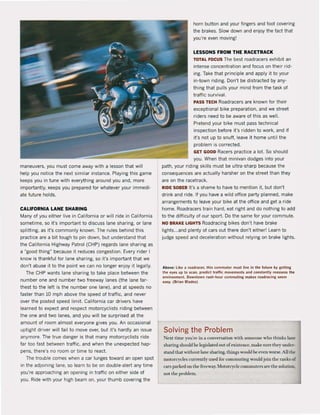 maneuvers, you must come away with a lesson that wil!
help you notice the next similar instance. Playing this game
keeps you in tune with everything around you and, more
importantly, k.eeps you prepared for whatever your immedi-
ate future holds.
CALIFORNIA LANE SHARING
Many of you either live in California or will ride in California
sometime, so it's important to discuss lane sharing, or lane
splitting, as it's commonly known. The rules behind this
practice are a bit tough 10 pin down. but understand that
the California Highway Palrol (CHP) regards lane sharing as
a '·good thing" because it reduces congestion. Every rider I
know is thankful for lane sharing, so il's important that we
don't abuse it to the point we can no longer enjoy it legally.
The CHP wants lane sharing 10 take place between the
number one and number two freeway lanes (the lane far-
thest to the left is the number one lane). and at speeds no
faster than 10 mph above the speed of traffic, and never
over the posled speed limit. California car drivers have
learned to expect and respect motorcyclists riding between
the one and two lanes, and you wil! be surprised at the
amount ol room almost everyone gives you. An occasional
uptight driver wil! fail to move over. but irs hardly an issue
anymore. The true danger is thai many motorcyclists ride
far 100 last between traffic, and when the unexpected hap'
pens. there's no room or time to react.
The trouble comes when a car lunges toward an open spot
in Ihe adjoining lane, so learn 10 be on double-alert any time
you're approaching an opening in traffic on eilher side of
you. Ride with your high beam on, your thumb covering Ihe
hom button and your fingers and fooi covering
the brakes. Slow down and enjoy the fact thai
you're even moving!
LESSONS FROM THE RACETRACK
TOTAL FOCUS The besl roadracers exhibit an
intense concentration and focus on Iheir rid -
ing. Take that principle and apply il 10 your
in'lown riding. Don't be distraded byany-
thing Ihat pulls your mind from Ihe lask of
traffic survival.
PASS TEeH Roadracers are known lor Iheir
exceptional bike preparation. and we street
riders need 10 be aware of this as weil.
Pretend your bike must pass lechnical
inspection belore irs ridden to work, and if
it's not up 10 snuff, leave it home until the
problem is corrected.
GET GOOD Racers practice a lot. So should
you. When Ihal minivan dodges inlo your
path, your riding skills must be ultra-sharp because the
consequences are adually harsher on the streel than they
are on the racetrack.
RIDE SOBER lI's a shame 10 have to mention it, but don'l
drink and ride. It you have a wild office party planned. make
arrangements to leave your bike at the office and get aride
home. Roadracers train hard. eat right and do nothing 10 add
to the difficulty ol our sport. Do the same for your commute.
NO BRAKE LIGHTS Roadracing bikes don't have brake
lighls...and plenty of cars out there don'l either! Learn 10
judge speed and deceleralion without relying on brake lights.
Aboye: like a roadrllcer. this commuler must live in the luture by getllng
Ihe ..,yes up 10 Kan, predict tralliç movements IInd constllnUy russen IIIe
flnvironment. Oowntown rush-hour commuUng makes roadracing seflm
usy. (Brian Bladfls)
Solving the Problem
Nexttime you'rc in a cooversation wilh somcone who thinks lane
sharing should he Icgislated Olt ofexistcnce. make sure they under-
stand that without lane sharing. things would he even worse. Allthe
motOtl1'c1es currently used for comrnuting wouldjoin thc nmks or
mrs parked on the rrecway. Motorcycle commutcrs are the solution.
not the problem.
 