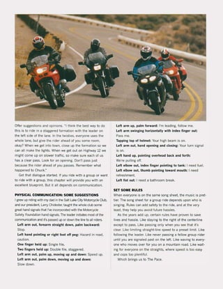 Offer suggestions and opinions. "I think the best way to do
this is to ride in a staggered formation with the leader on
the left side of the lane. In the twisties, everyone uses the
whole lane, but give the ri der ahead of you some room,
okay? When we get into town, close up the formation so we
can all make the lights. When we get out on Highway 12 we
might come up on slower traffic, so make sure each of us
has a clear pass. Look tor an opening. Don't pass just
because the rider ahead of you passes. Remember what
happened to Chuck."
Get that dialogue started. If you ride with a group or want
to ride with a group, this chapter will provide you with an
excellent blueprint. But it all depends on communication.
PHYSICAL COMMUNICATION: SOME SUGGESTIONS
I grew up riding with my dad in the Salt Lake City Motorcycle Club,
and our president, Larry Chidester, taught the whole club same
great hand signals that I've incorp::lrated with the Motorcycle
Safety Foundation hand signais. The leader initiates most of the
communication and it's passed up or down the line to all riders.
Lelt arm out, forearm straight down, palm baekward:
Stop.
Lelt hand pointing or right foot olf peg: Hazard in road,
eaution.
One finger held up: Single file.
Two fingers held up: Double file, staggered,
Lelt arm out, palm up, moving up and down: Speed up.
Lelt arm out, palm down, moving up and down:
Slow down.
Lelt arm up, palm forward: I'm leading, follow me.
Lelt arm swinging horizontally with index finger out:
Pass me.
Tapping top ol helmet: Your high beam is on.
Lelt arm out, hand opening and closing: Your turn signaI
is on,
Lelt hand up, pointing overhead back and lorth:
We're pulling off.
Left elbow out, index finger pointing to tank: I need tuel.
Lelt elbow out, thumb pointing toward mouth: I need
refreshment.
Left list out: I need a bathroom break.
SET SOME RULES
When everyone is on the same song sheet, the musie is pret·
tier. The song sheet for a group ride depends upon who is
singing, Rules can add safety to the ride, and at the very
least, they help you avoid future hassles.
As the years add up, certain rules have proven to save
lives and hassle. Like staying to the right ol the centerline
except to pass, Like passing only when you see that it's
clear. Like limiting straight-line speed to a preset limit. Like
lollowing the leader. Like never passing a fellow group rider
until you are signaled past on the lelt. Like waving to every·
one who moves over for you on a mountain road. Like wait-
ing tor everyone on the straights, where speed is too easy
and cops too plentiful.
Which brings us to The Pace,
 