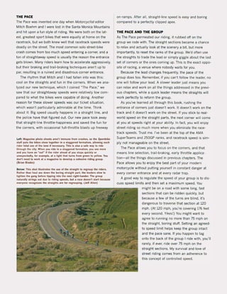 THE PACE
The Pace was invented one day when Motorcyc/ist editor
Mitch Boehm and I were lost in the Santa Monica Mountains
and hit upon a fun style of riding. We were bath on the lat-
est. greatest sport bikes that were equally at home on the
racetrack, but we bath knew weil that racetrack speeds were
deadly on the street. The most comman solo street-bike
crash comes from toa much speed entering a corner, and a
ton of straightaway speed is usually the reason the entrance
gets blown. Many riders learn how to accelerate aggressively,
but their braking and trail-braking techniques aren't up to
par, resulting in a ruined and disastrous corner entrance.
The rhythm that Mitch and 1had fallen into was this:
cool on the straights and fun in the corners. When we ana-
Iyzed our new technique, which I coined "The Pace," we
saw that our straightaway speeds were relatively low com-
pared to what the bikes were capable of doing. Another
reason for these slower speeds was our ticket situation,
which wasn't particularly admirable at the time. Think
about it: Big speed usually happens in a straight line, and
the police have that figured out. Dur new pace took away
that straight-line throttle-happiness and saved the fun for
the corners, with occasional full-throttle blasts up freeway
Lelt: Magazine plioto slioots aren't immune Irom craslies, sa tlie Sportbike
sta" puts the bikes close togetlier in a staggered lormation, allowing each
rider total use ol tlie lane if necessary. This is also a safe way to ride
through the city. When you ride in a staggered lormation, you see more
and you have an ·out" if the rlder ahead of you stops quickly or
unexpectedly. fot example, al a light that turns Irom green 10 yellow. You
don't need to work at a magazine 10 develop a cohesive riding group.
(Brian Blades)
Below: This shot iUustrates tlie use ol the straight to regroup the riders.
Rather than haul ass down the boring straighl part, the leaders slow to
lighten the gang before lipping into the next right-hander. The group
naturally strings out due to riding speeds, bul a race doesn't start because
everyone recognizes the straights are lor regrouping. (Jeff Allen)
on-ramps. After all, straight-line speed is easy and boring
compared to a perfecUy clipped apex.
THE PACE AND THE GROUP
As The Pace permeated our riding, it rubbed aft on the
group we rode with. The straight sections became a chance
to relax and actually look at the scenery a bit, but more
importantly, to reset the ranks of the group. We'd aften use
the straights to trade the lead or simply giggle about the last
set of corners or the ones coming up. This is the exact oppo-
site of racing, avenue where nobody waits for you.
Because the lead changes frequently, the pace of the
group does toa. Remember, if you can't follow the leader, na
one will follow your lead. A slower leader just means you
can relax and work on all the things addressed in the previ-
ous chapters, while a quick leader means the straights will
work perfectly to reform the group.
As you've learned all through this book, rushing the
entrance of corners just doesn't work. It doesn't work on the
track and it doesn't work on the street. If you stick to real-
world speed on the straight parts, the next corner will come
at you at speeds right at your ability. In fact, you will enjoy
street riding sa much more when you eliminate the race-
track speeds. Trust me. I've been at the top of the AMA
SuperTeams and 250GP ranks, and racetrack speed is sim-
ply not manageable on the street.
The Pace allows you to focus on the corners, and that
means line selection, trail-braking, early throttle applica-
tion-all the things discussed in previous chapters. The
Pace allows you to enjoy the best part of your modern
motorcycle without putting yourself in constant danger at
every corner entrance and at every radar trap.
A good way to regulate the speed of your group is to dis·
cuss speed limits and then set a maximum speed. You
might be on a road with some long, fast
sections that can be ridden quickly, but
because a few of the turns are blind, it's
dangerous to traverse that section at 120
mph. (At 120 mph, you're covering 176 feet
every second. Yikes!) You might want to
agree to running no more than 75 mph on
the straight. boring stuft. Setting an agreed-
to speed limit helps keep the group intact
and the pace sane. If you happen to tag
onto the back of the group I ri de with, you'lI
rarely, if ever, ri de over 75 mph on the
straight sections. My survival and love of
street riding comes from an adherence to
this concept of controlled speed.
 