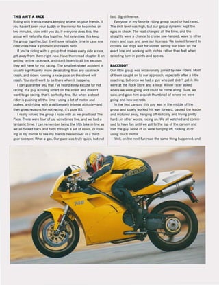 THIS AIN'T A RACE fast. Big difference.
Riding with friends means keeping an eye on your friends. If Everyone in my favorite riding group raced or had raced.
you haven't seen your buddy in the mirror for two miles or The skill level was high, but our group dynamic kept the
two minutes, slow until you do. If everyone does this, the egos in check. The lead changed all the time, and the
group will naturally stay together. Not only does this keep straights were a chance to cruise one-handed, wave to other
the group together, but it will save valuable time in case one riders and cops and save our licenses. We looked forward to
rider does have a problem and needs help. corners like dogs wait for dinner, setting our bikes on the
If you're riding with a group that makes every ride a race. exact line and working with inches rather than feet when
get away from them right now. Have them read chapter 8 on selecting turn-in points and apexes.
getting on the racetrack, and don't listen to all the excuses
they wil! have for not racing. The smallest street accident is
usual1y significantly more devastating than any racetrack
crash, and riders running a race-pace on the street will
crash. You don't want to be there when it happens.
I can guarantee you that I've heard every excuse for not
racing. If a guy is riding smart on the street and doesn't
want to go racing, that's perfectly fine. But when astreet
rider is pushing all the time- using a lot of motor and
brakes, and riding with a deliberately intense attitude- and
then gives reasons for not racing, it's pure BS.
I really valued the group I rode with as we practiced The
Pace. There were four of us. sometimes five, and we had a
fantastic time. I can remember being the fifth bike in line as
we all flicked back and forth through a set of esses, or look-
ing in my mirror to see my friends heeled over in a third-
gear sweeper. What a gas. Our pace was truly quick, but not
RACERBOY
Our little group was occasionally joined by new riders. Most
of them caught on to our approach, especially after a little
coaching, but once we had a guy who just didn't get it. We
were at the Rock Store and alocal Willow racer asked
where we were going and could he come along. Sure, we
said, and gave him a quick thumbnail of where we were
going and how we rode.
In the first canyon, this guy was in the middle of the
group and slowly worked his way forward, passed the leader
and motored away, hanging off radically and trying pretty
hard...in other words, racing us. We all watched and contin-
ued to have fun until we gat to the top of the canyon and
met the guy. None of us were hanging off. tucking in or
using much motor.
Weil, on the next fun raad the same thing happened. and
 