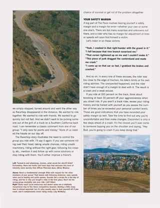 we simply stopped, turned around and went the other way
as Racerboy disappeared in the distance. We wanled to ride
together. We wanted to ride with friends. We wanted to go
quickly but not last. And we didn't want 10 be picking some-
one out of the griU ol a truck on a Southern California back
road. I can remember a classic comment Irom one ol our
group: "I onfy race for points and money." None of us need-
ed the hassle on our day oft.
The Racerboy story iUuslrates the need to control the
group you ride with. I'U say it again: II you see someone rid-
ing over their head, taking unsafe chances, riding unsafe
machinery, riding without the right gear, 10Uowing too close-
Iy, etc., mention it and foUow up with some solutions or
stop riding with them. You'U either improve a friend's
Ld l: Tuck&d·in aoo whee.yln....hmmm.Hwhal would Ihe sheriff Ihink?
Fortunalety, 'her. are 'racks Ind track dIp that wekome this level ol
inlensity mOf' warmly than Offic.r ~tersen does. (Brian Blades)
Above: Here's a fundamental concept: Rlde with respect for the other
members of )'Our aroup! Thai munt SoI'e lollowing dislartCH. sane speeds
when )'Ou're leadlng and paille passes. Sounds likt a recipe fot a jun day ol
tiding, and jun " why yOil boughl 11 blke In Ihe fint place. Don't lel Ihe
wrona aroup menlallty ruin YOUt tld•. (Jef! Allen)
Right: Gott. race? Loeal moloerou and desert races are a relatlvety
inexpensive way 10 neJ those competitlve muscles. Getting a liltle crazy
here Is aimosi expl!-Cted, but irs .'50 usually usy to dusl )'Ourself olf IJ )'Ou
crash. and It complemenls sIre! ridlna nlcely. (Jay McNally)
chance of survival or get rid ol the problem altogether.
YOUR SAFETY MARGIN
A big part of The Pace involves leaving yourself a safety
margin and a margin for error- whether your own or same-
one else's. There are too many surprises and unknowns out
there, and a rider who has no margin lor adjustment of lines
or speeds will soon find himsell a victim.
Let's listen in on these victims:
"Yeah, I crashed in that right-hander with the gravel in it."
" I feil because that tree branch surprised me."
"That corner tightened up on me and I couldn't make it."
"This piece of junk dragged the centerstand and made
me crash,"
"I came up on that car so fast, I grabbed the brakes and
crashed,"
And so on. In every one ol these excuses, the rider was
too close to the edge of traction, his bike's limits or his own
riding abilities. The unexpected happened, and the rider
didn't have enough of a margin to deal with it. The result is
a crash and a weak excuse.
II you ride at 100 percent on the track, think about
knocking at least 30 percent oft your aggressiveness when
you street ride. fl you aren't a track rider, review your riding
history and be honest with yourself as you assess the num-
ber ol times you've exceeded your personat comfort levels.
Those are good indications that you have exceeded your
safety margin as weil. Take the time to find out why you're
uncomfortable and then make changes. Discomfort is onty a
tew steps ahead ol a crash. It's the closest you'lI ever come
to someone tapping you on the shoulder and saying, "Hey
Bud, you're going to crash if you keep doing that."
 