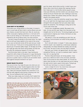 YOUR BODY IN THE BREEZE
Think about your riding position on the street. A tucked·in
racer's crouch sets oH alarm bells in police oHicers and ordi-
nary citizens, sa avoid that track tuck, After all, would you
rather cruise past a highway patrolman in a full tuck at 70
mph or just be sitting up in the breeze? I can teil you from
experience, the sit-up stance looks a lot more innocent.
And don't hang oH radicallyon the street either. You might
want to shift your body slightly to the inside of the corner,
but as soan as that butt comes oH the seat and your inside
knee comes out, 1'1[ bet you're running speeds that are weil
beyond your 70 percent safety margin. On 49 days out of 50
you might get away with those racing speeds, but that one
day when the unexpected happens is a real killer.
And think about what a cop sees. A guy hauling ass
toward him with a knee on the ground, or a guy hauling ass
toward him in a nice, neat riding position? The knee on the
ground on a public road is a ticket to jai1and another black
mark against everyone inv01ved in our sport.
GROUP RULES TO LIVE BY
Pass one at a time. You make the pass only when you con-
firm that the way is clear. Trouble happens when one rider
blindly follows another. If you establish an "okay to pasÇ
sign, make sure everyone respects how important it is to
exercise safe judgment when giving a following rider that
sign. You are holding her life in your hands.
When you make a pass, do it smartly. Oon't waste time
meandering past a car. Pop a downshift or two and move
Lelt: Wllo Is that ,Ider ,ighl on your re.. lender, and how weil does he rlde?
Make sure you know. II hls rlding skitls don', match yours and you are
lon::ed 10 make In emergency slop. thai ,ide, will hit you. I1 you don'lli~
Ille sltuallon Ihrough clear communlcallon, your complacency wil! lIur1 you.
(S,ian Slades)
"DOVe: Ihe teutale siln ollhe ciaH Ic stnlle-bike ..eeident: lil skidlTlilrk lelt
by tilt re•• ti.e at the entrance of • eGrne,. The Pace Is all lboul good
juqment and controlled straightaway spNd 10 give ~ a bette, chance ol
Stowinl ICM" lilt next (potentialI)' trkk)') CCM"nt,. (OennIs Morri50n)
Rlght: RKetracks hilve runoff room, a predlctable environment and an
ambulance. The streel does not. Thls rlder's Intense riding position and
cornerlng speed teave liltle margin lor error and no room fot Ille
unexpected. (Jeff Allen)
past the slower vehicle fairly quickly in order to give your
fellow riders more time to assess their passing chances.
Don't blast past in a full·throttle redline assault; simply
move past eHiciently and then stretch out a bit ahead of the
vehicle to let your friends have room. Nothing is more frus'
trating than a leader who passes slowly and then rides just
ahead of the passed vehicle.
Never touch or cross the centerline, except to pass. Make
this a rule right trom the beginning to avoid the wildly
divergent lines and speeds that can come when riders
ignore the centertine. The challenge is riding weil on the
correct side of the raad.
Control your straightaway speeds. Big speed is too
easy...for you and the cops. Keep it to a low boil on the
straights and live for the turns. The boring straight parts are
a great place to regroup your friends. And here's an idea:
Look at the scenery!
Talk about it. If you see something you don't like, say
something. Communication will either fix the problem or
eliminate it-
Don't ride with idiots. In chapter 7 1told a story about a
married couple I saw crippled by a notoriously inattentive
riding buddy. He always followed too closely, and one day
he hit them. He was an idiot. and now they're crippled.
Ride with your friends, not against them. Are you super-
competitive? Me too...so I go to a racetrack when I need to
race. Do it. or pay big time.
Practice riding techniques, not racing speeds. I have
given you a lifetime of work in this one book. and these
skilis can be honed at sane street speeds. As I've told stu-
dents, when the bike is in the (ight place and you're making
the right control inputs, speed comes easily. Trying to go
fast with poor technique is a recipe for disaster.
Leave a margin lor error. You never know when you'lI
need it. so have it with you all the time.
 