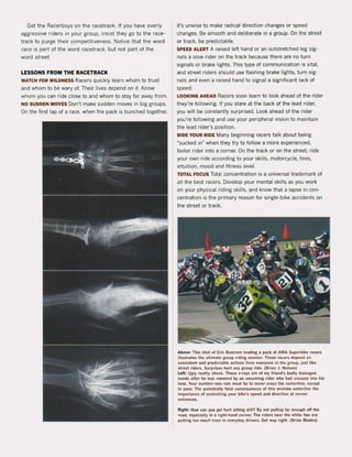 Get the Racerboys on the racetrack. If you have overly
aggressive riders in your group, insist they go to the race-
track to purge their competitiveness. Notice that the word
race is part of the word racetrack, but not part of the
word street.
LESSONS FROM THE RACETRACK
WATeH rOR WILDNESS Racers quickly learn whom to trust
and whom to be wary of. Their lives depend on it. Know
whom you can ride close to and whom to stay far away from.
NO SUDDEN MOVES Don't make sudden moves in big groups.
On the first lap of a race, when the pack is bunched together,
it's unwise to make radical direction changes or speed
changes. Be smooth and deliberate in a group. On the street
or track, be predictabie.
SPEED ALERT A raised left hand or an outstretched leg sig-
naIs a slow rider on the track because there are no turn
signals or brake lights. This type of communication is vital,
and street riders should use flashing brake lights, turn sig-
nals and even a raised hand to signal a significant lack of
speed.
LOOKING AHEAD Racers soon learn to look ahead of the rider
they're following. If you stare at the back of the lead rider,
you will be constantly surprised. Look ahead of the rider
you're following and use your peripheral vision to maintain
the lead rider's position.
RIDE YOUR RIDE Many beginning racers talk about being
"sucked in" when they try to follow a more experienced,
faster rider into a corner. On the track or on the street. ride
your own ride according to your skilis, motorcycle, tires,
intuition, mood and fitness level.
TOTAL FOCUS Total concentration is a universal trademark of
all the best racers. Develop your mental skilIs as you work
on your physical riding ski lis, and know that a lapse in con-
centration is the primary reason for single-bike accidents on
the street or track.
Above: This shot of Eric Bostrom leading a pack of AMA Superbike racers
iUustrates the uftimate group riding session. These racers depend on
consistent and predictabie actions from everyone in the group, jus! like
street riders. Surprises hurt an)" group ride. (Srian J. Nelson)
Left: Ugly realjty check. These x-rays are of my friend's badly damaged
hands afler he was rammed by an oneoming rider who had erossed into his
lane. Your number-one rule must be to never cross the centerline, except
to pass. The potentially fatal consequenees of this mistake underline the
importance of contro1ling your bike's speed and direction at corner
enl rances.
Right: How ean you get hurt sitting slill? By not pulling far enough olf Ihe
road, espeeially in !I right-hand corner. The riders near the white line are
putting too mueh trust in everyday drivers. Get way right. (Brian Blades)
 