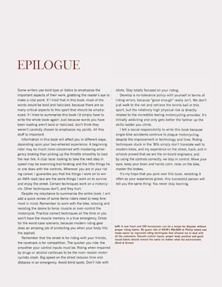 EPILOGUE
Some writers use bold type or italics to emphasize the
important aspects of their work, grabbing the reader's eye to
make a vital point. If I tried that in this bock, most of the
words would be bold and italicized. because there are so
many criticaI aspects to this sport that should be empha-
sized. If I tried to summarize this boak I'd simply have to
write the whole baak again! Just because words you have
been reading aren't bold or italicized, don't think they
weren't carefully chosen to emphasize my points. All this
stuff is important.
Information in this boak will affect you in different ways,
depending upon yaur twa-wheeled experience. A beginning
rider may be much more concerned with mastering emer-
gency braking than picking up the throttle smoothly to load
the rear tire. A club racer looking to take the next step in
speed may be examining trail-braking and the litlle things he
or she does with the controls. Wherever you are in your rid-
ing career, I guarantee you that the things I work on to win
an AMA road race are the same things I work on to survive
and enjoy the street. Certain techniques work on a motorcy-
cIe. other techniques don't, and they hurt.
Despite my reluctance to summarize the entire book, I will
add a quick review of some items riders need to keep fore-
most in mind. Remember to work with the bike, relaxing and
resisting the desire to force, muscIe or over-control the
motorcycle. Practice correct techniques all the time or you
won't have the muscIe memory in a true emergency. Dress
for the worst-case scenario, because modern riding gear
does an amazing job of protecting you when your body hits
the asphalt.
Remember that the street is for riding with your friends,
the racetrack is for competition. The quicker you ride, the
smoother your control inputs must beo Riding when impaired
by drugs or alcohol continues to be the main reason motor-
cyclists crash. Big speed on the street reduces time and
distance in an emergency. Avoid blind spots. Don't ri de with
idiots. Stay totally focused on your riding.
Develop a no-tolerance policy with yourself in terms of
riding errors, because "good enough" really isn't. We don't
just walk to the net and retrieve the tennis bali in this
sport. but the relatively high physical risk is directly
related to the incredible feeling motorcycling provides. It's
initially addicting and only gets better the farther up the
skilIs ladder you climb.
I feit a social responsibility to write this book because
single-bike accidents continue to plague motorcycling,
despite the improvement in technology and tires. Riding
techniques stuck in the '80s simply don't translate weil to
modern bikes, and my experience on the street, track, and in
schools proved that we are the on-board engineers, and
by using the contrals correctly, we stay in contral. Move your
eyes, keep your brain and hands calm, relax on the bike,
master the brakes.
It's my hope that you pare over this book, revisiting it
often as your experience grows. Any successful person will
teil you the same thing: You never stop learning.
left: A new track and 190 horsepower can be a recipe for disaster without
proper rlding hablts. My guest rlde of KRJR's RGv500 at Phillip Island was
made easier by ingrained riding lechniques thai allowed me 10 deal with
all the unknowns. Smooth control inpuls. proper body poslUon and good
visual habits should remain the same no matter whal the environment.
(Gold &. Goose)
 