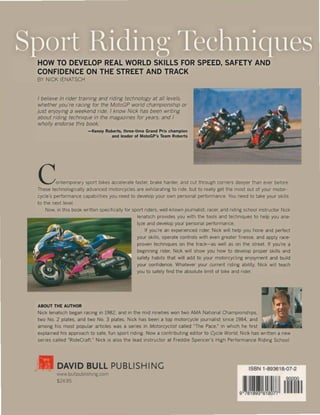 HOW TO DEVELOP REAL WORLD SKILLS FOR SPEED, SAFETY AND
CONFIDENCE ON THE STREET AND TRACK
BY NICK IENATSCH
f believe in nder traming and riding techn%gy at all levels.
whether you're racing for the MotoGP wor/d champlonshlp or
just enjoy/ng a weekend nde. I know Nick has been wntmg
about ndmg technique In the magazmes for years. and I
wholly endorse thls baak.
-Kenny Robert!, three-time Grand Prix champion
and leader of MotoGP's Team Roberts
Contempo,,,y ,po" b,k.s acc.I.,,'. fasl." b'ak. ha,d." and cul Ihmugh com." d••pN Ihan .,., befo'e
These technologlcally advanced motorcycles are exhllaratlng to nde. but to really get the most out of your motor-
cycle's performance capabilltles you need to develop your own personal performance. You need to take your skilIs
to the next level.
Now. In thls boak wntten speclflcally lor sport nders. well-known Journalist. racer. and ridmg school lnstructor Nick
ABOUT THE AUTHOR
lenatsch provides you wlth the tools and technlques to help you ana-
Iyze and develop your personal performance.
II you're an expenenced nder. Nick wlll help you hone and perfect
your skilIs. operate controls wlth even greater finesse. and apply race-
proven techmques on the track-as weil as on the street. II you're a
beginning nder. Nick will show you how to develop proper skilIs and
safety haMs that wlli add to your motorcycllng enjoyment and bUild
your confidence. Whatever your current ndlng ability. Nick Wltl teach
you to safely find the absolute limit of blke and rider.
Nick lenatsch began racing In 1982. and In the mld nlneties won two AMA National Champlonships.
two No. 2 plates. and two No. 3 plates. Nick has been a top motorcycle journalist Slnce 1984. and
among htS most popular arttcles was a senes In Motorcycllst catled -The Pace.~ In whtch he flrst
explained hlS approach to safe. fun sport riding. Now a contnbuting editor to Cycle Wor/do Nick has written a new
series calied "RideCraft." Nick IS also the lead Instructor at Freddie Spencer's High Performance Rlding School.
lil DAVID BULL PUBLISHING
wwwbullpubllshlng.com
$24.95
ISBN 1-893618-07-2
~Ill
 