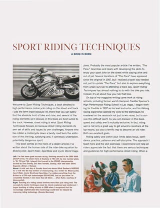 SPORT RIDING TECHNIQUES
A BOOK IS BORN
Welcome to Sport Riding Techniques. a bock devoted to
high-performance motorcycle riding on the street and track.
I add Ihe term track because it's there thai you can safely
find the absolute limit of blke and rider, and several of the
nding elements we'tI discuss in this book are best suited to
the track. However. streel riding is what Sport Riding
Techniques focuses on because streel riding demands its
own set of skilts and issues its Qwn challenges. Anyone who
has ridden a motorcycle down a twisty rcad feels the addic-
ttOn of this thrilting, satisfying and, if carelessly undertaken,
potentially dangerous sport.
This book comes on the heels of a dozen artieles ['ve
written about the human side of the rider-bike equation for
MOforcyclisf, Sport Rider, Sportbike and Cycle World maga-
Left: I'~e kad some good 5ueee5S raclna, finishing second in the 1995 AMA
250GP series, I'm shown kere at Oaytona In '96 with my new number plate,
til '91, '93 and '94, I placed Ihird overall In the 250GP championship,
~cked by Zero Gravily, Oei Amo Yamaha, Ounlop, AGV and tuner Steve
Siganski. (Srian J, Nelson)
Above: A cold, wet day at SUluka found me aboard Mick Ooohan's N5R500
tor a look inlo t~ top echelon 0' motorcyellng, As a writer 'or Molorcyc/ls/.
Sport Rldt!r. Cycle World and SpoT/bikt!. ,''Oe ridden ewrything 'rom the
8ritten 10 a 234 mpll turbochal'ge'd GSX·RI340, Jusl sa you know "m
completely Ilooked, I Own more Ihan 2S bik" ... (Fran Kuhn, court"y of
lrIoto"yclist)
RlaM: Teachina at a .iding school involvK mo.e Ihan jusl riding: weil, TIle
concepts 10 master techniques musl be elearly explained and reinforced. I
beaan leachine al riding schOOls In 1989 when 1 re<:ogni~ed Ihat the
inereaslnll'Y sopllisticated bikt! technology (ould best be enjoyed by
Improvlng ,Idlng lechnology. (Oennis Mo.,lson)
zines. Probably the most popular article I've written, "The
Pace," describes and deals with developing the skilIs to
enjoy your sport bike on the street while staying alive and
out of jai!. Several iterations of MThe Pace~ have appeared
since the original in 1987, but I realized a book was needed
not just to update MThe Pace,- but also to explore everything
from urban survival to attending a track day. Sport Riding
Techniques has almost nothing to do with the bike you ride,
Instead. it's all about how you ride that bike.
On top of my magazine writing came work at riding
schools, including former world champion Freddie Spencer's
High Perlormance Riding School in las Vegas, I began work-
ing for Freddie in 1997 as his lead instructor, and his lifelong
racing experience opened my eyes to the techniQues he
mastered on the racetrack not just to win races, but to sur-
vive this difficult sport. As you will discover in this bock,
speed and safety aren't mutually exclusive. In fact. riding
weil is not only a great way to get around a racetrack at the
lap record, but also a terrific way to become an old rider,
Both are excellent goals.
Riding safely and within your limits takes focus, confi-
dence, pradice, patience and self-discipline. The approach I
teach here and the skill exercises I recommend will help all
riders appreciate the fact that there are serious teçhniQues
and guidelines for high-performance street riding. When a
 