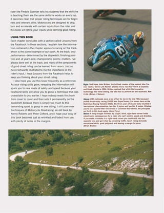 rider like Freddie Spencer tells his students that the skilis he
is teaching them are the same skilis he works on ever; lap,
it becomes clear that proper riding techniques are for begin-
ners and veterans alike. Motorcycles are designed to stop,
tum and accelerate with certain inputs trom the rider, and
this book will refine your inputs while defining good riding.
USING THIS BOOK
Each chapter concludes with a section cal1ed Lessons from
the Racetrack. In these sections. I explain how the informa-
tion contained in the chapter applies to racing on the track,
which is the purest example of our sport. At the track, only
performance- determined by the stopwatch. finishing posi-
tion and, at year's end, championship points-matters. I've
always done weil at the track, and many of the components
of good street riding can be learned from racers. Just as
Kevin Schwantz illustrated to me the importance of the
rider's input, I hope Lessons from the Racetrack helps to
keep you thinking about your street riding.
I also hope you use this book frequently as a reference.
As your riding skilIs grow, rereading the information wil1
spark you to new levels of safety and speed because your
newfound skilIs will allow you to grasp a technique that was
unavailable to you earlier, I hope nobody reads this book
trom cover to cover and then sets it permanentlyon the
bookshelf. because there is simply too much to this
demanding sport to grasp in one sitting. I still pore over
Techniques of Motorcyc/e Roadracing, an old book by
Kenny Roberts and Peter Clifford. and I hope your copy of
this book becomes just as wrinkled and faded from use,
with plenty of notes in the margins.
Highl: God bleu John Britten, the brilliant ereator of the neatut bike I've
ever rldden. Dwner Jlm HI/nter IlIowl"d me to race hls V-IWin al Daylo~
and ROld AIlIntI In 1994. Brilten rellli"d thlt whlle hls Innovalive
technoloay Wil trend wlllng, the bik, had to perform on the racetrack, An.
It did. (Brlan J. Nelson)
Above: AMA n.Uonll' Mre 11 tOl! o"un 101 me In the mld '90s HcauH I
pulled double-duty. raclng 250GP Ind SuperTeams (I'm shown he,. on lhoe
Dulchm.n Rltlnl Vamaha 1000). My Ihree yurs ol double-duty ruulted In
two nlUonat champlonshlps. !wo No. 2 platel and two No. 3 platu. Wheth«
you're on a ql/llrter-liter Iwo-stroke or unlimited four-stroke, the principle-
put lorth In thl. book Ipply. (John Ftory)
Below: A lonl strlllht lollowed by I light, blind, right-hand corner holds
catntrophle conuquencn for 11 rlder who can't conlrot speed and directIon.
II yOIl make a ml.take In I rlght-hand torner yell could drilt into the
opposlte line and lel killed by ontomlns traltic_ Sport ridlng demand,
exceptlonll ,klll,. lOod judgment and Inving a marsin for error.
(Brlan Blades)
 