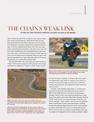 CHAPTER 1
THE CHAIN'S WEAK LINK
TO FIND THE TRUE TECHNICAL PROBLEM, YOU NEED TO LOOK IN THE MIRROR
Take a look at the performance figures of any modern street
bike, most of which have sub- three-second zero-to-sixty
times that beat the most potent supercars, and it's obvious
that riding skill is being far outpaced by motorcycle technol-
ogy. To find the weakest performance link in the rider-bike
chain, look behind the handlebar to the rider-this is the link
that needs strengthening. By understanding and improving
your rider inputs. not only will you become a betler rider, but
every ride wil! become more enjoyable. When you get on the
latest and greatest trom Japan, Germany, Italy or America. it
wil! behoove yau to have some special skilIs.
My approach deals with more than the fundamentals of
riding a motorcycle, because arider's physical skill means
nothing if his judgment is flawed. In other words, no mat-
Above; Proper bike control means that you are able 10 place your
motorcycle within inches ol you. desired line through a heavenly section of
road. The more you know about .iding, the more enjoyable this road wilt
beo (Jet! Allen)
Lelt; Yikes. Th.ough his riding position, this guy is saying. ~Wrile me a
licket !~ Tucking in on Ihe street should be used onty to stay out ollhe hail,
dOOge a bird OT atlract potice attention. The problems here inctude a low
line of sight, a low profile 10' already-challenged ca. drivers and the lacl
thai most riders who tuck in don'! readjusi their mirrors. (Brian Blades)
Bikes continue to improve and tires gel progressively bette., but single-bike
crashes remain a serious problem in our sport. Make sure you••iding
technotogy keeps pace with bike technology. (Jeff Allen)
ter how weil you're capable of riding at 100 mph, you'lI
find big trouble if you insist on riding at that speed in a
school zone. It's not enough to know how to twist the
throttle; you must have the judgment to know when and
where to do it.
The rider is the greatest single factor in a motorcycle's
performance. My most memorabie proof of this came in
1985 at the WERA 24-hour race held at Willow Springs
Raceway. Dennis Smith, who owned the performance shop
Cycle Tune, asked me to ride a Billy Foster- prepped Yamaha
FZ750, certainly one of the best machines of the day. Just
before midnight, I found myself in the hot seat circulating at
what my brain told me were super-fast speeds, scything
through the darkness faster than any human could possibly
go. About 10 minutes into my stint. a beaten and abused
FJ600 slammed past me midway through Willow's infamous
turn eight and disappeared into the distance. Before I pitted
 
