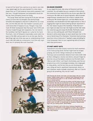 to hand off the Cycle Tune machine to our team's next rider,
I was lapped again by the same berserk FJ. a bike clearly
slower than our FZ and certainly more poorly prepared, Until
that race, I thought horsepower and preparation would win
the day. Kevin Schwantz proved me wrong.
The young Texan had been racing the FJ all year and was
cleady at home with its strengths and shortcomings.
Schwantz had adapted to what the FJ offered him as a race
bike. and the bike and rider had melded-a process you'lI
understand when it happens to you, Though it may have
made 30 fewer horsepower than the Cycle Tune FZ750 and
it barely limped through tech inspection, the man behind
the handlebar had that FJ figured out. Lucky for the Cycle
Tune team, none of Schwantz's teammates could match his
pace on the 600, and we went on to win the race. But the
best thing I gat out of the race was an understanding of how
much rider skill adds to a motorcycle. It isn·t the only ingre-
dient. but it's certainly the most important.
ON~BOARD ENGINEER
As you digest this book, bike setup will become much less
important. You will realize how your operation of the controis,
the movement of your body and the use of your eyes affect the
motorcycle. We riders are on-board engineers. able to transfer
weight forward, rearward and to the inside or outside of the
motorcycle. We choose engine rpm. and that affects not just
acceleration and deceleration but lean angle and turn-in rate. A
wiggling bike might not need a steering damper adjustment if
the rider relaxes his grip at the handlebar. A bike that won't
turn might not need more rear ride height once the rider loods
the inside foot peg and closes the throttle. Technically sound
riders can ride anything weil, and if Kevin Schwantz had
decided to whine about setup, he never would have risen to the
rank of World Grand Prix Champion. To be blunt: Quit worrying
about two clicks of rebound or "needing" a pipe and jetting lor
more horsepower. Work on your engineering skilIs to find your
bike's best performance.
IT'S NOT ABOUT GUTS
Testosterone and sheer bravery receive too much emphasis
in the motorcycling world. No rear might work lor bungee
jumping, but not lor riding a motorcycle on the street.
Technique and concentration deserve much more credit. Add
to them intelligence, intuition and desire. and you'lI begin to
describe not just the fastest roadracers but the best street
riders as weil. While I can1 teach intuitiveness, you'lI be sur-
prised at how a bit of knowledge translales into a large gain
in riding ability. Just the fact that you are thinking about
your riding wililead to significant improvement. which, as
you'lI discover, leads to greater enjoyment. After all. if you're
going la do something, why not do it weil?
Lelt: Flnessing Ihe Ihrottle. front brake and clutch begins with your .wathilI
po$lllon. fmagine trying 10 type on a keyboard while doing push·up$ and
you'U undersland how tough il is to ride smoothly without sitting on lhe
blke In a retaxed posilion.
A. Silting too far from Ihe tank loch the elbows, and thai means you loM
Iront-end l!'et. This rider has Kooted back on the seat, ilnd those SlraiaM
.rm, wlll ~ke h.s stemnli: Inpuls abn/pt .nd his «IntroI inputs even WOfSe.
Slralahl .rms often fee-d wobbles . nd WUV" lnlo the bike'$ chassis
beul/se lhe front lire Isn'l being aUowed to rnpond to imperfections In lhe
raad,
B. SIttII1I1 up agairm the fuet lank pub the Mder's belly apinst the tank and
often straigtltens the back. As lIOOrI IS the back goos straight, the .rm, do
100, The Inevitabie rl'Sults are a toss of front-end feel, abrupt Inputs .1Id •
I.ek of ,moothnes;s. Riders who slt too close to Ihe tank often IInd themselves
fcx:ked In posltion, 100'ng the abmty to move IMlr shouiders 10 help laad Ihe
foot pep Ol' lransfer welght forward anel rearwarel.
C, fdeally, your eroleh should be aboul one Inch Irom the back ollhe I.nk,
your back slightly rollnded ilM yovr arm, bent. In this $pOft. the keys 10
suceess .re preeise operatIon ol your thraltfe .nd front brake lever anel yovr
.blllly 10 steet anel shifl, $0 rel..ed h.nds .re mandalory. Ael..ed h.nds
beain wilh yollr seatina posilion, (Brian Blad")
Rlght: Ke...in Schwantz's palh to Ihls lactory Yoshimura Superbike was
IltCilitated by his wiliingn"s 10 rlde anythinr to its fimils. This Is D.ytona II
1987, Schwanlz went on to rilte In SOOGP .neI won the ehampionshlp In
1993. (Nick lenalseh)
 