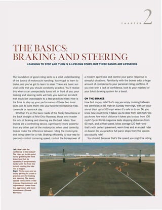 CHAPT.R2
THEBASICS:
BRAKING AND STEERING
LEARNING TO STOP AND TURN IS A LlFELONG STUDY, BUT THESE BASIes ARE LlFESAVING
The foundation of good riding skilIs is asolid understanding
of the basics of motorcycle handling: You've gat to learn to
brake, and you've gat to tearn to steef. These are basic sur-
vival skilis that you should constantly praetjee. You'U reatize
this when a car unexpectedly turns left in front of you: your
braking and steering ski115 will help you avoid an accident
that would be unavoidable to a less-practiced rider. Now is
the time to step up yaur performance of these two basic
skilis and to work them into yaur favorite recreational ride,
commute or racetrack day.
Whether it's on the back roads of the Rocky Mountains or
the back straight at Mid-Ohio Raceway, those who master
the arts of braking and steering are the best riders. Your
brakes are a controlling device, significantly more powerful
than any other part of the motorcycle: when used correctly,
brakes make the diHerence between riding the motorcyde
and being taken for a ri de. Braking efficiently is your way to
precisely control cornering speed, control the horsepower of
Left; How's thls lor
conlidence In Ihe brakes?
The rider gol to Ihis poinl
nol by grabbinglhe lronl
brake lever but by
squeezinglt progressively
harder unUilhe front lire
locked. rotallng Ihe bike
inlo a stopple.
Righl; Thirly cones and an
emply parking lol create a
practice zone lor brakini
and steerini. The evenly
spaced conn allow a rlder
10 gauie Improvemenl, and
improvement comes Irom
less aggrflslon and more
smoolhness. (Oennis
Mor.ison)
a modern sport bike and control your panic response in
stressful situations. Familiarity with the brakes adds a huge
amount of confidence to your personal riding portfolio. If
you ride with a lack of confidence, look to your mastery of
your bike's braking system for a boost.
ON THE BRAKES
How fast do you ride? Let's say you enjoy cruising between
the cornfields at 85 mph on Sunday mornings, with an occa-
sional blast up to 100 mph when it's safe to do 50. Do you
know how much time it takes you to stop trom 100 mph? Do
you know how much disfance it takes you to stop from 100
mph? CycJe World magazine tests stopping distances from
60 mph, and at that speed, bikes average 120 feet-and
that's with perfect pavement, warm tires and an expert rider
on board. Do you practice full panic stops from the speeds
you usually ride?
You should, because that's the speed you might be riding
 