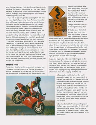 when the cow steps over the braken fence and wanders into
your lane. But evidence points to the fact that many riders
are better at twisting the throttle than squeezing the binders
because twisting is easy and stopping hard isn't. Stopping
hard takes practice. Lots of it.
If you ride at 100 mph, practice stopping from 100 mph
and make it part of your riding ritual. Pick a parking lot or
deserted frontage raad and discover what your brakes can
do. Braking practice has been incorporated into my daily
commutes because I'm constantly riding different bikes
from the magazine garage. I wait until there's na traffic
behind me and try the brakes, slowly squeezing them the
first time, then really working them hard from higher
speeds. I'm willing to bet that once you discover how much
distance it takes to stop your bike from high speed, you'lI
be much more careful about where and when you speed.
Practicing your braking will put you in touch with your
bike's ability to shed speed quickly, which is a valuable
point of reference when you begin using your brakes for
more subtie speed changes at corner entrances. You'lI
learn the importance of maximum deceleration in which
the tires are howling and near loek-up, but it's also impor-
tant to master the fine-touch applications of braking, espe-
cially for trail-braking and other more complicated tech-
niques discussed later in this book. You must become com-
fortable with your brakes.
PRACTICE STOPS
Piek a clean, deserted stretch of pavement. wear your best
riding gear and practice stopping. The goal is repeatable
stops at the threshold of front and rear tire loek-up. Notice
the weight transfer forward as the bike begins braking. The
front tire becomes the work-
horse during heavy braking as
the weight shifts to the front
and the rear tire becomes
lightly laaded. Long-wheelbase
bikes will leave more weight on
the rear tire, allowing the rear
brake to be of more use.
1. Begin slowly and caretully
by making a few easy stops.
2. Studies show the fastest,
shortest stops come from
using both brakes, yet same
sport riders stay oft the rear
brake entirely due to their tear of loek-up or due to a mis-
taken belief that using the rear brake doesn't help.
Remember, it's okay to use the rear brake, but don't
abuse it. Same manutacturers make the rear brake entire-
Iy too strong and easy to loek, especially when the front
brake is used hard and the fork springs are compressed,
transferring much of the bike's weight forward onto the
front tire. The rear tire is lightly loaded and it takes a
light. practieed touch to avoid locking i1.
3. Use two fingers, the index and middle fingers, on the
front brake lever. The old days of fading brakes pinching
your fingers against the bar are long gone, and a whoIe-
hand grab is not only too much pressure for today's low-
effort systems, but it also reduces your control of the
throttle when blipping (rewing) the engine on downshifts.
(You'lI learn more about blipping in chapter 6.)
4. Squeeze the front brake lever like you'd
squeeze the trigger of a gun-never grab it. A
grab will overwhelm the fork springs, bottoming
the suspension and either skidding the front tire
or lifting the rear tire. With practice, you can
bring the front tire to the threshold of loek-up,
at which point you'll hear a howl trom the con-
tact pateh. When you're good, quickly locking
the front tire will become a game. If you acci-
dentally loek your front brake, release it imme-
diately to get the tire turning again because the
bike will very quickly wash out the front end
and low-side.
5. Develop the habit of resting your fingers on
the front brake lever anytime the throttle is not
wide open. In other words, if you're cruising
through town or decelerating for a corner, have
your fingers covering the front brake lever to cut
reaction time.
 