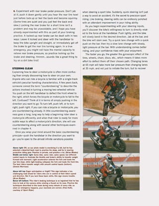 6. Experiment with rear brake pedal pressure. Don't jab
at it; push it down gently until you hear the rear tire howl
just befare lock-up or feel the back end become squirmy.
(Some tires are quiet and you just feel the back end
slew.) Locking the rear brake for a short time isn't a
problem and may be unavoidable, and I hope you have
already experimented with this as part of your braking
practice. A locked-up rear brake can be dealt with in two
ways: leave it locked and steer with the handlebar to
keep the bike upright and straight. or immediately get off
the brake to get the rear tire turning again. In a true
emergency, you might not have the mental capacity to
relieve rear brake pressure, sa practice locking up the
brake and steering. Hmmm ...sounds like a great thing to
try on a dirt bike first!
STEERING CLEAR
Explaining how to steer a motorcycle is often more confus-
ing than simply discovering how to steer on your own.
Anyone who can ride a bicycle is familiar with a single-track
vehicle's peculiar handling characteristics. A few years back,
someone coined the term "countersteering" to describe the
actions involved in turning a moving two-wheeled vehicle:
You push on the left handlebar to deflect the front wheel to
the right. which farces the bicycle or motorcycle to fall to the
left. Confused? Think of it in terms of simply pushing in the
direction you want to go: Ta turn left. push left. or to turn
right. push right. If you can ride a bicycle or motorcycle, you
are countersteering already. A little countersteering aware-
ness goes a long. long way to help a beginning rider steer a
motorcycle eHiciently, and when that rider is ready for more
subtie ways to aHect a motorcycle's direction, she will use
countersteering along with several other techniques exam-
ined in chapter 4.
Once you wrap your mind around the basic countersteering
principle-push the handlebar in the direction you want to
go- you're open to the almost infinite variations possible
Above righl: OK, so our photo model is overdoing il iI bil, bul he hu
seleeled a deserted back road 10 praetlee hls stoP$, and he Is wearlng
protectlve rlding gear. Practlce In private, and praC"tice a lot. (Brian Blades)
Middle and below right: Same bike, same rlder, same speed, but different
eontrol inputs to iIIustrate the throtUe and brake's ability to transIer weillht
forward and rearward. Llllht aeeeleration extends Ihe lork and laads the
reilr tire (Iop), while light brakinll collapses the lork and 10ilds Ihe fronl lire.
The best riders Iransfer weillhl wilh smoolh conlrol inpuls (bollom).
(Dennis Morrison)
Above lell top: Eager antIcipatIon or Irlght? This sign indicates a lun.
challenllinll roild ahead lor riders who are in eontrol ol Iheir bike's speed
and direction. Bul if you laek Ihese basie skills, this silln means Irouble.
(Brian Blades)
Below lelt bollom: This rider's brakinll lechnique is s.o ingrained thai he has
time to look al the camera while rolaling a DueaU on its nose. Praeltee the
lechniques described in this book during every minule ol every rlde, 50
when an emergeney happens, your ructions are eorreet. (fran Kuhn,
courtesy of Sport Rlder)
when steering a sport bike. Suddenly. quick steering isn't just
a way to avoid an accident, it's the secret to precision sport
riding. Uke braking, steering skilIs can be endlessly polished
with an attendant improvement in your riding ability.
As you begin experimenting with your steering inputs,
you'lI discover the bike's willingness to turn is directly relat-
ed to the force at the handlebar. Push lightly, and the bike
will slowly bend in the desired direction. Jab at the bar, and
the bike wil1slam over. Try a quick lane change with a quick
push on the bar. then try a slow lane change with steady,
light pressure at the bar. With understanding comes better
riding, and your confidence rises with your enjoyment.
The faster you go, the greater the gyroscopic eHect of the
tires, wheels, chain. discs, etc., which means it takes more
effort to deflect them oH their chosen path. Changing lanes
at 65 mph will take more bar pressure than changing lanes
at 35 mph, and not just to initiate the turn, but to recover
 