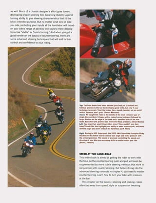 as weil. Much of a chassis designer's effort goes toward
developing proper steering feel, balancing stability against
turning ability to give steering characteristics that fit the
bike's intended purpose. But no matter what kind of bike
you ride, perfeding your inputs at the handlebar will braad-
en your bike's range of abilities weil beyond mere descrip-
tions like "stabie" or ~Quick turning." And when you get a
good handle on the basics of countersteering, there are
some advanced steering techniques that wiJl add further
control and confidence to your riding.
Top: The front brake lever must become your best pal. Constant and
habitual practice is the key to developing good skilis, but only il )'1lur
techniqlle is correct. Treat the brakes like a speed rheostat, not an onloll
switch. Squeeze, don'! grab. (Oenni$ Morrison)
Above: We tallgllt this rider in the middle ol Ihe most common type of
slngle-blke accident. It began wilh a rushed corner entrance followed by
target flxation on the edge of the road and a panicked stab at Ihe ,ear
brake. Educatlon and practlce can overeome these problems. (B,ian Blades)
Left: How mllch tun would these rlders miss If they cOllldn·t turn Iheir
bikes1 Roads like Ihis highlight your abillty to st~r a motorcyele. and those
abililies begin (bul don', end) at Ihe handlebar. (Jeff Allen)
Righ!: Raeing In 600 SupersporI, Ihe 2002 AMA Superbike chllmplon Nicky
Hayden lInd hls fellow racers balance lean angle and brake p'essure wilh
the utmosl precision. The basie5 of pr«isely conlrolling Ihe speed and
direction of your blke afe necessary skins no matter where yOll ride.
(Brian J. Nelson)
STEER AT THE HANDLEBAR
This entire book is aimed at getting the rider to work with
the bike, so the countersteering push and pull will soon be
supplemented by more subtie steering methods that work in
conjundion with countersteering. But before diving into the
advanced steering concepts in chapter 4, you need to master
countersteering. Learn how to turn your bike with pressure
at the bar.
This chapter on the basics-steering and braking-takes
attention away trom speed, style or suspension tweaking
 