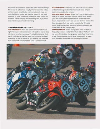 and directs that attention right at the rider, where it belongs.
It's so easy to get carried away by the non-essential extras
and completely forget that a moving motorcycle must be
controlled by the brakes and steering system. If you are a
new rider or know a new rider, make sure these basics are
mastered before worrying about anything else. If you can't
stop and steer, you shouldn't be riding.
LESSONS FROM THE RACETRACK
rEEL THE RHEOSTAT Brake feel is more important than out-
right braking power because racers wiU use their brakes deep
into the corner when necessary. It's called trail-braking (trail-
ing oft the brakes as the bike leans into the corner) and we'lI
be working on that in chapter 6. Quit thinking that the brake
lever is an on/oft switch and treat it like a speed rheostat.
CLEAN THE DISCS Race teams use electrical contact cleaner
and sometimes glass-bead brake discs to clear off pad
debris imbedded in the surface.
LE$S REAR BRAKIE IS MORE A race bike's rear brake shouldn't
loek up no matter how hard the rider stands on it. Modify
your rear brake (remove pad material, limit brake lever
travel, etc.) so that it can't lock up. And don't be misled: The
best racers use their rear brakes consistently. Why else
would Mick Doohan have fashioned a thumb-operated rear
brake when he hurt his right leg?
CHANGE THIE FLUID Racers change their bikes' brake fluid
frequently because heat and moisture reduce the fluid's boi!-
ing point. Think about changing your brake fluid three times
a year if you ride year-round. Never reuse clutch or brake
fluid, and keep your brake fluid boUle tightly sealed.
 