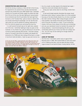 CONCENTRATION AND DISCIPLINE
Sometimes dunng a roadrace, a rider will fall in front ol you,
It's happened to me several times, but the most dramatic
example was at Mid-Ohio at an AMA 250GP race, I had been
chasing Jon Cornwell and finally caught him about two laps
from the end ol the race. We were lighting lor second piace.
As we wheelied over the hili just before the hard right that
dumped us into Thunder Alley, I got as close as I dared with-
out actually becoming his passenger. Jon ran into the next
right pretty hot. and he overdid his braking, bottomed his
front fork while he teaned over and locked the front tire.
In a split second Cornwell was on his right side, crashed
out ol the race. I remember fighting to keep my eyes on the
racetrack, on my chosen line, a job as strenuous to me at that
moment as bench-pressing 300 pounds. I had been looking
ahead ol Cornwell's bike when he crashed, and despite the
distraction of a TZ250 and rider sliding oft the track in a haze
of aluminum dust and debris, I kept my eyes and mind on my
In the Utly .nd mld '9Os, I would spend Ihe wuk rldina: streel blkes i!lnd
Ihe wukend raclng my TZ2SO. Ol,ltlna:lhe IIrll lew taps of praclice, my
eyes lend" 10 be low and lale 10 shift locl,ls !>eeaI,lW my street-base<! v;sl,lal
habits weren'l ready lor Ihe pace ol a 2SOGP bike. The laster yOI,l ride, Ihe
quicker your eyes musl move. (Brian J. Nelson)
'ine. As aresuit. my bike stayed at the desired lean angle, I
made the corner and climbed onto the podium.
Using your eyes comes down to one thing: mental disci-
pline.
A real-world street example illustrates the proper visual
techniques when riding in a group. Many ol us lind ourselves
locusing on the bike directly ahead of us, its tires or perhaps
the rider's helmet. Wrong. When riding through corners in
close quarters, look ahead of the bike you're following to
avoid surprises like debris or traflic. II you're following
closely, shift your focus ahead ol the bike you're following
and use your peripheral vision to maintain the proper fol -
lowing distance. I recommelld backing aft until you are
comfortably behind your friend, but that isn't always real -
istic. You still may not be looking lar enough ahead to
avoid obstacles.
LOOK UP THE ROAD
The lirst time I met Eddie Lawson was at Laguna Seca
Raceway back in 1986. We'd asked Eddie to come and coach
us lor a MotorcyC/ist story, and we spent the day circling
Laguna ahead of and behind Eddie-mostly behind. At that
 