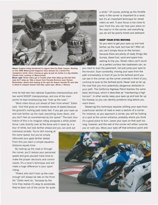 Above: Imagine belnl Inlroduced 10 ugunll Secil by Eddie lawson, Workin.
on thls 1986 MotorcycliJI maga!!ne slory showed me 11 Grand Prb
chllmpion's world, where missing IIn .pex by Ju'l slx Inches I, 11 bil ml,tllke,
(DHIer Ford, courtH~ ol MofofCyc!ist)
Below nght: Streel: riders let in trouble when thelr blkes go Ilist but their
eyes don'! keep up, Take Iiesson lrom Formull E.treme racer Dllmon
Buckmu!er, shown here looklng al the spot hls Graves Yamah. Rl race blke
is .bout 10 cat.puIt toward, Fast bike, qulck e~es, (Brian J. Nelson)
time he had won two national Superbike championships and
two world 500GP championships, and one of the main
points he kepI emphasizing was Mlook up the raad.fl
~Most riders focus jus! ahead of their front wheel," Eddie
said, "and thaI gives an incredible sense of speed because
the ground's rushing past realty tast If you get your eyes up
and look farther up the road, everything slows down, and
you don't feel as overwhelmed by the speed.fl
The best illus·
tration of this is to imagine riding alongside a white picket
fence. Look directly over at the fence and it races by in a
blur of white, but look farther ahead and you can piek out
individual pickels. You're still moving at
the same speed, but you've simply
refocused your gaze farther ahead.
From this you learn a simple equation:
Distance equals time.
By looking up the road or through
the corner, you'lI reduce your perceived
speed and give yourself more time 10
make the proper decisions and control
inputs. It's a racer's technique and will
make a huge difference in your sport
riding,
"Riders who don·t look up the road
enough will always be late on the throt·
tle,ft Eddie went on, "because by the
time they realize it's okay to accelerate,
they've been out ot Ihe corner for quile
a while.fl
Of course, picking up the throttle
early in the corner is important 10 a racer,
but it's an important technique for streel
riders as weil. If your focus is too close 10
your front tire, you can lose your place on
the road or in the corner, and everything
you do wilt be poorly timed and awkward.
KEEP YOUR EYES MOVING
Sc you want to get your eyes up and look
farther up the road, but how far? After all,
you can't simply focus on the horizon,
because there are plenty of nasty things like
bumps, diesel fuel, sand and spare tires
waiting to trip you. Street riders can't coun!
on a perfect surface like roadracers can, so
you need to scan the pavement. not just jump your eyes to
the horizon. Scan constantly. moving your eyes trom the
path immediately in front of you to the farthest point you
can see in the corner: as the corner unwinds in front of you,
continue to scan 10 the farthest point Never look so far up
Ihe road that you miss potentialty dangerous obstacles in
your path. The California Highway Patrol teaches the same
basic technique, which it describes as "maintaining a high
horizonfl
• In other words, keep your eyes up and look far up
the freeway sc you can identify problems long before you
reach them.
Mastering this technique requires shifting your eyes trom
a particular section ot road or even a section of a corner.
Fm instance, as you approach a corner, you will be looking
at a spot at Ihe corner entrance, probably where you think
it's a good place 10 turn. l eave your eyes on thai spot too
long, however, and the rest of the corner will either surprise
you or rush you, Move your eyes off that entrance point and
 