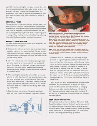 up into the corner, looking for your apex point, or the point
at which you come closest to the edge of your lane. As you
approach that spot, rip your eyes up again to the exit.
Move them. Jump them oH anything that threatens to grab
your attention, like a crack in the pavement or a rock in
the road.
PERIPHERAL POWER
Peripheral vision- the amount of vision you have away from
your focal point-is one of the most vitaI attributes needed
by every rider, from racer to commuter to Sunday sport bike
rider. Think of peripheral vision as an awareness, one that
can be enlarged and strengthened. What we're talking about
is seeing without fixating, viewing without staring, gathering
information that you may have previously overlooked.
EYE DRILL: VISION REVISION
Try these drilIs to test your peripheral vision awareness, and
continue them to strengthen it.
I, Walk down the sidewalk and while staring straight ahead,
count the cracks as they pass underfoot. This test is espe-
cially important for riders because you must monitor your
current situation (counting the cracks) at the same time as
you are looking ahead.
2. Stare into a crowd and, while maintaining a single focal
point. try to piek up all movement with your peripheral
vision. Developing this ability will help you move through
traffic with your eyes looking ahead while maintaining
enough peripheral strength to detect movement anywhere
in your field of view.
3. When watching TV, look at the corner of the screen and
attempt to watch the show with your peripheral vision. Use
the same technique when following another rider. Look
ahead of the leading rider's bike (when following relatively
closely), yet maintain the leader's position in your periph-
eral vision. What you want to avoid is staring at the lead-
ing ri der or bike.
4. Close this book momentarily, then pop it open to any
page and close it again immediately. How much did you
Above: The braln's primary Inlormallon souree Is Ihe eyu. yel m~ny
mOloreyellsls lall to move Ihelr eyes enough. especlally ~s speed or
weariness Increue. Oon'l Ihlnk Ihal you have 10 move your head 10 change
your loeus, jusl move Ihou eyes. (Brlan Blades)
Below lelt Thls rider's number·one Ihreal Is Ihe oncomlng car walling 10
turn lef!, but he al50 musl pay allenllon 10 Ihe bicyellsi, pedesirlans and the
tralfic 11ghl. The main locus musl be on the car, bullhe ride'-s peripheral
vision musl assen Ihe remainlng problems. When you learn 10 be much
more aware of Ihlng' in your perlpheral visIon, yout slreel tldlng wlll
beeome more eomlortable. (Heclor Cademartorl)
Right; A5 thls Moto Guni rlder ptepares to exit thls downhltl halrpln, hls
eyes are looking ahead to the exit because he has already seen Ihe middie
of the corner as he entered. Scan ahead ol the blke and keep those eyes
constanlly moving.
read? How much of a photo did you see? Keep trying it,
and work on expanding that quick bite of information. This
becomes important while scanning tratfic, glancing in your
mirror or checking over your shoulder. Use your peripheral
vision to soak in as much information as possible, in as
short a time as possible. Sure, you can see a lot with a
slow look over your shoulder, but commuters don't have
that luxury in heavy traffic, right? Try to capture the scene
the instant you view it. This becomes especially helpful for
those quick glances in the minor prior to a lane change in
heavy traffic.
Work on the four drilIs above to enlarge your peripheral
awareness. It's your awareness of objects out of your
direct line of focus that is most important. so enlarging
that awareness adds significantly to your riding skilIs.
We'lI discuss additional urban riding ski lis in chapter 9,
but you can be sure many of them will deal with how you
use your eyeballs.
LOOK AHEAD. RUSSELL DOES.
We've all seen shots of five-time Daytona 200 winner Scott
RusselI leaned over in one of Daytona's two horseshoes with
his head turned toward the exit of the corner at an almost
unnatural angle. There are several reasons RusselI is focused
on the corner exit, all of them good. Let's use Scott RusselI
to learn a few things about looking up the road.
 