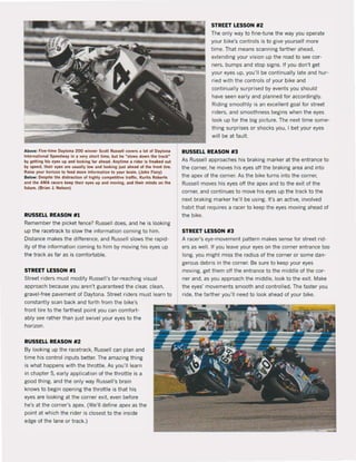 Above: Flve'llme Dayton. 200 winnrr Scolt Russr" co~rs a lot ol D.ytona
InlernaUonal S~w.y In • ~ry short lime, but hl Mslows down Ihl lrackM
by.getllng hls eyfli up . nd looklng flr ahud. Anytlme I rider is frelked 0111
by speed, Ihelr eYH' are usually !ow .nd 100kinK jusl ahead of Ihe Ironl lire.
Raisr your horizon 10 !red more Information 10 your brain. (John Flory)
Below: Ouplle Ihe dislratlion of highly compelilive trafIic, Kurtis RObrrts
.r>d Ihe AMA racers ku p Iheir ey" up and moving.•nd Ihelr mlr>ds on Ihl
lulurr. (Brl.n J. Nelson)
RUSSELL REASON #1
Remember the picket fence? RusselI does. and he is looking
up the racetrack to slow the information coming to him.
Distance makes the difference, and Russel1 slows the rapid-
ity of the information coming to him by moving his eyes up
the track as far as is comfortable.
STREET LESSON #1
Street riders must modify Russell's far·reaching visual
approach because you aren'! guaranteed the dear, clean,
gravel·tree pavement of Daytona. Street riders must learn to
constantly scan back and forth from the bike's
tront lire to the farthest point you can comfort·
ably see rather than jus! swivel your eyes to the
horizon.
RUSSELL REASON #2
By looking up the racetrack, Russel1 can plan and
time his control inputs better. The amazing thing
is what happens with the throttle. As you'lI learn
in chapter 5, early application of the throttle is a
good thing, and the only way Russell's brain
knows to begin opening the !hrottle is tha! his
eyes are looking at the corner exit. even belore
he's at the corner's apex. (We'l1 define apex as the
point at which the rider is dosest to the inside
edge ol the lane or track.)
STREET LESSON #2
The only way to fine-tune the way you operate
your bike's contrals is to give yourself more
time. That means scanning farther ahead,
extending yaur vision up the road to see cor-
ners, bumps and stop signs. If you don't get
your eyes up, you'lI be continual1y late and hur·
ried with the contraIs of your bike and
continually surprised byevents yau should
have seen early and planned for accordingly.
Riding smoolhly is an excellent goal for street
riders, and smoothness begins when the eyes
look up for the big picture. The next time some-
thing surprises or shocks you, I bet your eyes
wilI be at lault.
RUSSELL REASON #3
As RusselI approaches his braking marker at the entrance to
the corner, he moves his eyes oH the braking area and into
!he apex of the corner. As the bike turns into the corner,
Russel1 moves his eyes oH the apex and to the exit ol the
corner, and continues to move his eyes up the track to the
next braking marker he'll be using. It's an active, involved
habit that requires a racer to keep the eyes moving ahead of
the bike.
STREET LESSON #3
A racer's eye-movement pattern makes sense for street rid·
ers as weil, 1I you leave your eyes on the corner entrance too
long, you might miss the radius of the corner or same dan·
gerous debris in the corner. Be sure to keep your eyes
moving, get them oH the entrance to the middle ol the cor·
ner and, as you approach the middle, look to the exit. Make
the eyes' movements smooth and contrailed. The laster you
ride, the farther you'lI need to look ahead of your bike.
 