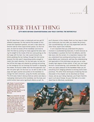 CHAPTER 4
STEER THAT THING
LET'S MOVE BEYOND COUNTER5TEERING AND TRULY CONTROL THE MOTORCYCLE
Ask 10 riders how to steer a motorcycle and you get 10
different responses. Far the hard-to-find answer to this
simple but important Question, we sent a rider down his
favorite raad lor three experimental passes. On the first
pass, he took his hands oft the handlebar and tried to
steer the bike by pushing his knees against the tank. lean-
ing his weight to the inside of the turn and pushing on the
loot pegs with his feet. Our rider scared himself silly
betore grabbing the bar halfway through the lirst corner
because the bike wasn't responding quickly enough to
match the road's direction. On the next pass, he took his
feet aft the foot pegs and steered by pushing and pulling
on the handgrips but not twisting the thrattle or squeezing
the brakes. He found it better than the lirst approach, but
still not quite right. On the linal run, he left his feet on the
pegs and again pushed and pulled on the hand!ebar to
change the bike's direction, using the throttle and brakes.
The third pass made it obvious that we contral and steer a
road-going motorcycle at the handlebar, but the body and
control action have some significant effects as weil. As
Lefl; Chaple. 2 eovered Ihe bulcs
of molorcycle control. bilt thls
chapte. wlll reveal the vltallnputs
neussary 10 place tha moton:)'(:le
eKactly whe.e you wint It,
reaatdlHs of whethe. you're on lhe
streel or the Iraek. (Oennis
Morrlson)
Rigtll: As an elperlment we IIked
oor Ihitd rider In fine 10 enter thit
corner wlth hls hands of! the I),r$.
TIIe bikt beiM 10 lean, bIIl It never
sleered lowltd Ihe IpeK, Ind he
was forced 10 arab Ihe bars to
lvo;d running straight Th;$ 1$ I
graphic wly to emphaslze thll
steering tllchnlquH 'lIYolve lround
the ,ider', ability to usa It lent
one hand on the bar, p,eferably Ihe
hand that brakes and accelerate$.
(Brlan Bladel)
you'lI discover in this chapter. there are four ways to steer
your motorcycle. but only alter you master the primary
one- countersteering- can you truly experiment with the
other three, expert-level methods.
It isn't important that you understand the physics
involved in countersteering (basically, it works because as
the handlebar is pushed. the front tire deflects, and the
bike leans into Ihe corner). It is important. however, that
you understand how pushing and pulling on your hand-
grips affects your motorcycle, and how the understanding
and application of this technique can give you an unbe-
lievably high degree ol bike contro!. In lact. you can torget
the term countersteering. Just remember this: How and
when you apply pressure to the handlebar helps you do
everything trom dodging potholes to winning world cham-
pionships. The other three techniques of steering that are
discussed in this chapter can be described as finesse
moves, and as your riding improves, you'lI learn that this
sport is all about finesse. So your lirst task is to under-
stand how to elfectively countersteer.
 