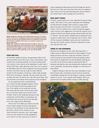 Above: Caught here teaching at the Fteddie Spencer School, I'm polnting
out the correct line to a lollowing sludent, bul also illustrating how light a
touch we can have on the handlebar and 51111 lurn elleclivel~. In this case,
my lelt hand is complelely olf Ihe bar, sa il provides no input at all.
(Dennis Morrison)
Below: Wide handlebars provide Iremendous feverage lor Ihose who
counlersleer aggressively, allowlng thls bike to be turned quickly wilh liUle
sleering ellorl. Ride relaxed on a wide-b<lrred bike or unintended steering
Inpuls wilt create a wobbie al speed. In lact, any bike wlll wobbie il the
rider has rigid arms and a dealh grip on the bars. (Brian Blades)
PUSH AND PULL
As the bike's speed increases, the gyroscopic effect of its
spinning wheels (and brake discs, chain, transmission, etc.)
creates ever-increasing stability. 50 a bike traveling at 80
mph requires more muscIe at the handlebar to steer than it
would at 30 mph. Lazily steering a bike into a turn requires
50 little effort that few riders recognize the physical process
involved, and that's why you'lI get 50 many different
answers to the question of steering. A ri der might actually
think she is turning by "Ieaning" into the corner, but unfor-
tunately she won't be able to turn her bike much faster until
she becomes more aware of the pressure at the handgrips.
As you experiment with countersteering,
you'lI notice the bike changes direction in rela-
tion to the amount of force you apply at the
bars. Push lightlyon the inside bar, and the
bike lazes into the corner. Punch at the inside
bar, and the bike snaps over a bit toa uncon-
trollably. Push on the inside bar and pul! on the
outside bar, and the effect is sensational; the
combined push and pull serve to put the bike
into a lean angle almost effortlessly.
Notice how much effort you need to turn the
bike at higher speeds. Practice pushing and
pulling on the handlebar to help overcome the
gyroscopic effects of the wheels. As your
experimentation continues, you'lI never again
cross over the centerline to help straighten a
curvy section of road, because you'lI want to
enjoy snapping the bike back and forth through the bends. I
feel sorry for riders who stray from their lane to straighten a
road - they're not only demonstrating their lack of motorcy-
cIe control, they're also missing out on all the fun.
ROW, DON'T PUNCH
Smooth, relaxed hands are a key ingredient for good riding
inputs. With that in mind, don't overpower the handlebar
during direction changes. Don't punch or lunge at the
grips, but push and pull them in a smooth, controlled
motion. You can certainly turn a fast-moving bike aggres-
sively, but too much aggression will have the chassis out of
shape as the fork and shock springs rebound after the bike
is "thrown" into the corner. Anytime you're waiting for your
chassis to settle down, you're basically out of control. Back
off the muscular handlebar inputs and your smoothness
will pay off in better chassis manners, improved tire wear
and reduced heart rate.
FORCE AT THE HANDGRIPS
Because the handgrips are the main steering points, it
makes sense to reduce the amount of extra weight. or force,
being carried by the bars. Using your stomach, back and
chest muscles to hold yourself in place will greatly reduce
the amount of weight borne by the handlebar, allowing you
to further refine the force used for steering the bike. It
becomes abundantly clear why professional roadracers work
out 50 frequently, and why torso strength is a main focus of
their efforts.
Imagine welding a steel bar from your handlebar to your
bike's frame. Every movement of your front tire would be
immediately transferred into the chassis, creating a wobbie,
weave- or worse. This is exactly what happens when you
grip the bars too tighUy before, during or after steering
 