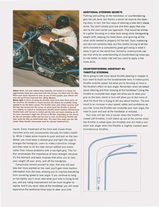 Above: Relax. Let )'Olit ,Ibows hang natllraUy, not tllcked in 0' flyin!! Ollt
'UtHsiVf!ly. Keep YOU' 'YH level witll tlle 1I0.lzon, not tilted witll tlle: blke.
Relax )'011. spine. be(;.Us.l! .s soon .s you sit bolt IIpright, )'011. elbows wlll
loek and you'll los.e front·end f~t. (8.i.n BI.des)
8elow riglll: In lerms ol using IIIe: llirotue, mosl lutns 11.", tIlree p".ts. At
Ilie entrance, tlle tll.ottle Is clostd beclllIW the brakes .re probably belng
.pplied 10 set tlle bike's speed, The Illrottle stays sllul (wllite squ..es) IIntil
tlle bike 11.5 tu.ned Into the corner, al wllicll point tlle tllrottle is opened
very sliglltly, to neul.., Ot m~inlenance Ih.OIlI' (black daslies), Mainten.nce
throltle lasts IIntil tlle exit Is visible and tlle blke can beiin standing lip oft
tlle apex, meaning 11 mlghl IasilO feet 0. 80 feet, depenöing on the corne.,
As the exit bKomes vlslble and Ilie lane Is clea., Kcelel'1llilll tllrottl. wil!
help stand tlle bikt up (solid btack line). The mo.e lean Mgle you uw, Ih,
slowl!f' Illese throttl' movemenls mllst be, (Heclor c.öemartori)
inputs, Every movement of the front end moves those
clenched arms and consequently disrupts the bike's stabili·
ty, While it takes $Ome muscle to push and pull on the han·
diebar, you must keep a relaxed grip and light the urge to
strangle the handgrips, Learn to make a direction change
and then relax to let the bike remain settled and stabie
rather than induce problems with a too·tight grip, This fur·
ther emphasizes the importance of torso strength, because
it's the stomach and back muscles that allow you to take
your weight aft your arms, and aft the handgrips,
Consciously remind yourself to relax, Not only will your
bike feel more planted on the raad, you'lI gain more traction
information trom the tires, allowing you to improve everything
Irom cornering speed to lean angle. If you continue to hang
on too tightly, you'lI never read what your bike is trying to teil
you, and any riding improvement will be much tougher to
realize, And if you never relax at the handlebar, you will never
experience the additional three ways to steer your bike,
ADDITIONAL STEERING SECRETS
Pushing and pulling on the handlebar, or countersteenng,
gets the job done, but there's a whole lot more to the steer'
ing story, In lact. the four ways of steering a bike don't stand
alone, You don't simply piek one and then apply that one
skill to the next corner you approach. That would be similar
to a golfer focusing on a slow back swing while disregarding
weight shift. keeping his head down, and ignoring all the
other ski lis needed to properly hit the balI. Sure, mastering
one skill will certainly help, but the careful mixing of all the
skilis involved in a consistently great golf swing is what it
takes to get on the world tour, Similarly, motorcyclists can
see that while an understanding of countersteering helps you
to ride better, to really ride weil you need to apply a few
more skilis,
COUNTERSTEERING ASSISTANT #1:
THROTTLE STEERING
We're going to talk more about throttle steering in chapter 5,
but I want to touch on the fundamentals here, A motorcycle's
throttle controls speed, but what you're focusing on here is
the throttle's effect on lean angle, Remember when we talked
about steering and then relaxing at the handlebar? Using the
throttle to mocfu1ate lean angle will allow you to relax your
grip on the bars, which in turn will allow you to feel more of
what the front tire is trying to teil you about traction. The end
result is an increase in your speed, safety and conlidence as
you ride, Since the throttle can modulate your lean angle, the
need to push and pull at the handlebar is reduced,
Your bike will fall into a corner when the throttle is
closed (oIHhrottle), it will stand up out of the corner when
the throttle is rolled open (on-throttle) and will hold a con·
stant lean angle when the throttle is slightly cracked open
(maintenance throttle),
,
ao
o
o
o
"-
n
,,,,
,/--
 