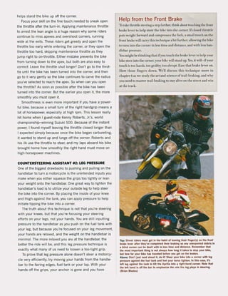 helps stand the bike up oft the corner.
Focus your skill on the fine touch needed to sneak open
the throttle after the turn-in. Applying maintenance throttle
to arrest the lean angle is a huge reason why some riders
continue to miss apexes and overshoot corners, running
wide at the exits. These riders get greedy and open the
throttle too early while entering the corner, or they open the
throttle too hard, skipping maintenance throttle as they
jump right to on-throttle. Either mistake prevents the bike
from turning down to the apex, but both are also easy to
correct: Leave the throttle shut longer! Don·t go to the throt-
tie until the bike has been turned into the corner, and then
go to it very gently sa the bike continues to carve the radius
you've selected to reach the apex. So when can you open
the throttle? As soon as possible alter the bike has been
turned into the corner. But the earlier you open it, the more
smoothly you must open it.
Smoothness is even more important if you have a power-
ful bike. because a small turn of the right handgrip means a
lot ol horsepower, especially at high rpm. This lesson really
hit home when I guest-rode Kenny Roberts, Jr.'s, world
championship-winning Suzuki 500. Because of the instant
power, I found myself leaving the throttle dosed longer than
I expected simply because once the bike began carbureting.
it wanted to stand up and lunge oft the corner. Roberts and
his ilk use the throttle to steer, and my laps aboard his bike
brought home how smoothly the right hand must move on
high-horsepower machines.
COUNTERSTEERING ASSISTANT #2: LEG PRESSURE
Qne of the biggest drawbacks to pushing and pulling on the
handlebar to turn a motorcycle is the unintended inputs you
make when you either squeeze the grips too tightly or lean
your weight onto the handlebar. One great way to lighten the
handlebar's load is to utilize your outside leg to help steer
the bike into the corner. By placing the inside of your knee
and thigh against the tank, you can apply pressure to help
initiate tipping the bike into a corner.
The truth about this technique is not that you're steering
with your knees, but that you're locusing your steering
eftorts on your legs, not your hands. You are still inpuUing
pressure to the handlebar as you push on the tuel tank with
your leg, but because you're focused on your leg movement.
your hands are relaxed. and the weight on the handlebar is
minima!. The more relaxed you art! at the handlebar, the
better the ride will be, and this leg pressure technique is
exactly what many ol us need to loosen a too-tight grip.
To prove that leg pressure alone doesn·t steer a motorcy-
de very efficiently, try moving your hands from the handle-
bar to the fairing edges, fuel tank or your lap. With your
hands olf the grips, your anchor is gone and you have
Help trom the Front Brake
To take thronle steering a step lilrther, think aoout touehing thc fronl
brakc lever to help steer the bike into thc corner.lfclosed throttle
puts wcighl forward and compresscs thc fork, a small touch on the
front hrake will carry this techniqle a hit further. allowing the bike
lolurn into the corner in less time and distancc. and whh less han-
diebar pressure.
You might be thinking that ij' you lOuch the brake lever to help your
bike steer inlO the corner, your hike will stand up. Yes, it will- iryour
touch is 100 harsh. too grabby, too abrupt. Easc that brake lever on.
Slow those fingers down. Well discuss this tedlllique more in
chapter 6 as we stmly the art and sdence oftrail-hraking. and why
you need 10 master trail-braking 10 slay alive on the stnTt and win
at the track.
Top: Street riders must get in the hablt of leaving their finger(s) on the front
brake lever alter they've completed their braking SO any unexpected debm In
a blind corner CM be dealt with in less time and distance. Remember that
the most Important thing is not atways how long II lakes to stop your bike,
but how far your bike has traveled before you gel on the brakes.
Above: Oon'l just read about it, do it! Steer your bike into a corner wlth let:
pressure aga!nst the fuel tanl< and feel your torso tighten. In this case, It's
leflleg agalnst the tank to tilt the Aprilia lnto a right-hand corner. Hote that
the lelt hand is 011 Ihe bar 10 emphasize the role the leg plays In steeri...
(Brian Blades)
 