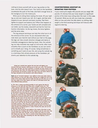 nothing to brace yourself with as your leg pushes on the
tank-and the bike doesn't turn. Your hand on the handlebar
counteracts the push of the knee, and that's enough force at
the handgrip to turn the motorcycle,
While you're sitting there reading this baak, lift your right
leg up and over toward yOUf left. Do it again, and feel what
happens to your stomach and back muscles. Feel them
tighten to support and balance you? When that happens at
the entrance of a corner, your hands are left unloaded and
can better use the brakes, downshift and feel for front tire
traction information. As the leg moves, the torso tightens
and the arms relax.
The leg pressure technique can help the initial turn-in at
the entrance of the corner. As you discovered when you
rode down your favorite road without your feet on the pegs,
the legs can help smooth direction changes and damp or
modulate overaggressive steering inputs. Also, the outside
leg can help modulate lean angle at mid-corner, often more
smoothly than a push on the handlebar, so you can contin-
ue to smooth your riding. Of course, riding smoothness is
something you'lI seek all your life, and using the outside leg
is a technique that utilizes pressure at the handlebar yet
diverts your attention to the outside leg.
Uslng your ol/tslde knee IgllnS! Ihe 'I/el link will lIghten your
slomleh .nd back mI/Kin, .lIowln, you 10 rellX yol/r arm$. Thls I«hnlque
Mlps sleer the bike, bul more Importint, It rtminds you tul rellxe·d arms
Ind hand, are vitai. Note: All rldlnl Ippe,el shown is indLKIed not beteuse
ol ,ponsorshlp, but beçallSl It works Yfl"y weil in the rul world. (Henel 111
Ihe bugs Ind Irlme on mr Aerostleh slIlt!) (Briln Btldes)
Rllht: As In won_bolrd engtneer,W your Ibllity 10 move your bodr mikes I
hUle differente in how rOllr blke works. PI.clnl your welght low .nd to the
In,lde of Ihe corner helpl 10ld Ihe Inslde loot pel and will Illow YOIl 10 run
lesl leln .ngle al the same speed. Lel', look al a lelt-hlnd corner Ind
three di"erent body positIons.
A. This rlder Is dolng e...eryth!n, ponlble 10 work againsl ItHt blke by
slttln, up on the hllh slde .nd rldln, wllh I sll1llghl !nside .rm. Thls
~tyle· l'eqllitH more leln Inlle at a liven speed, or l'equl,es len speed
10 malnlaln Ihe same lun angle. Hmmm...slower and Ins $lle. nol I lOOd
approach. Thls rlder wilt dl1la parts (fooi pegs. sidesland and hls own lDeS)
on the arol/nd ....ry ur1~ .nd wlll crash lrequentl~, withoul knowin, wh~.
B. Thls I1Icer is Ilkhll l1li1 adv.ntlle ol hls abiUty 10 mO'le oft the blke,
10ldlne the inside fooi pel, uslng hls ol/bide lel 10 grip Ihe tink and
tllhtenlng hls stomleh and blek museles 10 hold himsell In plaet.
~rleet...for the track. On Ihe streel, Ihll exlended knee end dlpped hud
wlll set oft big alarms In pollce Clr$, bI/I the maln problem Is Ihe speed
Ihls slyle encourages. By Ihe time yOI/'re hilllging olf end tl/cklng In on Ihe
street, yol/'re weU into the 30-percent safety margin we all need for Iha
Inevitable surprises. ThaI sald, YOI/' .blUty 10 get into this position Is
Import.nl becallse hanglng olf drntlc.lly IIiOWI the bikt 10 run len lun
.nale Ihrol/gh unupecled ataonl or w.ler. PractIce thl, style, but not Ihe
speed thai c.n go with il.
C. Thls rider us moved his butt IlIahll)110 the inside of th. bik. 10 1000d
tha foot pea Ind Is I"dine with hls ehln, heiping to get th••rml benl. The
oulslde knft heipi stee, Iha bike, .1Id the Inslde kn" sl.ys in to lvold
Ihlt lII.gal look cops hate. Thls Is • perleet street-riding pDsition bacil/se
It works with the bikt while remlndlna the rlder th.t Highwa~ 2 Isn·l.
l1Ieetraek. (Brian BIedes)
COUNTERSTEERING ASSISTANT #3:
WEIGHTING YOUR fOOTPEGS
If your motorcycle weighs 450 pounds and you weigh ISO
pounds, i1's obvious that your body weight is a significant
portion of the total mass rolling down the road - in this case,
25 percent. What you do with your body has a dramatic
effect on how and when the bike steers. so shifting rider
weight is the third assisting techniQue we'lI discuss with
regard to steering.
A
•
 